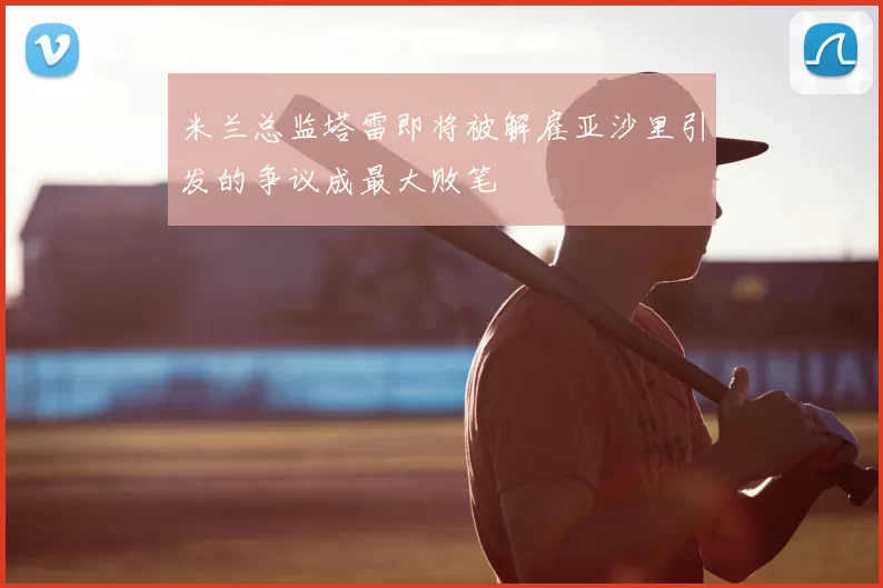 米兰总监塔雷即将被解雇亚沙里引发的争议成最大败笔