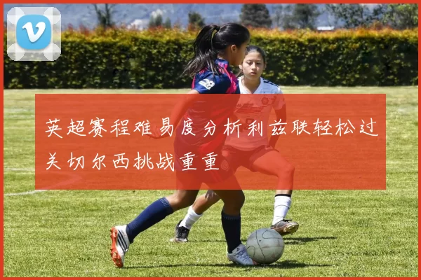 英超赛程难易度分析利兹联轻松过关切尔西挑战重重