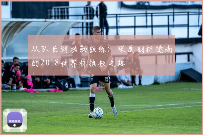 从队长到功勋教练:深度剖析德尚的2018世界杯执教之路