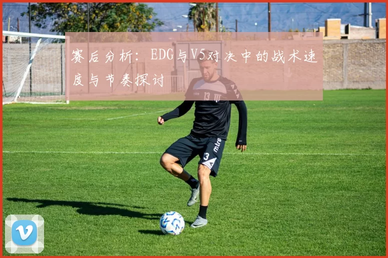 赛后分析:EDG与V5对决中的战术速度与节奏探讨