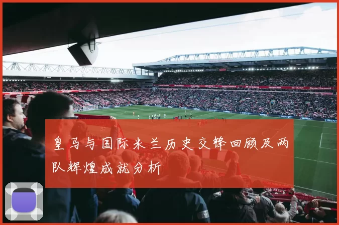 皇马与国际米兰历史交锋回顾及两队辉煌成就分析