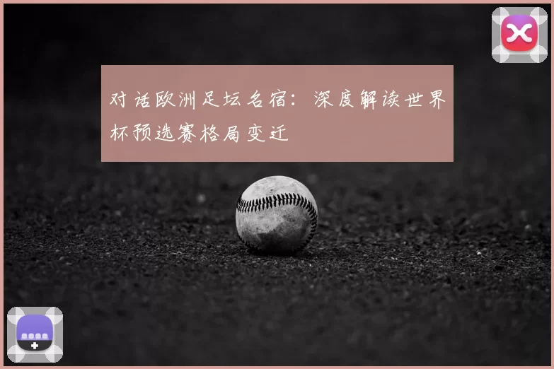 对话欧洲足坛名宿:深度解读世界杯预选赛格局变迁