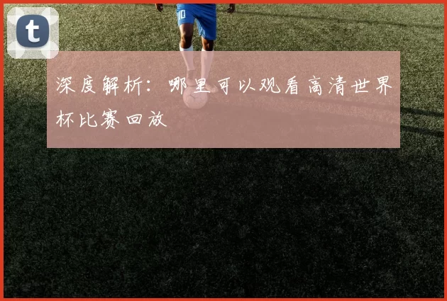 深度解析：哪里可以观看高清世界杯比赛回放