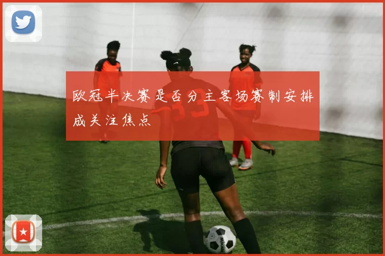 欧冠半决赛是否分主客场赛制安排成关注焦点
