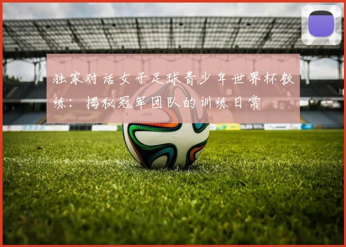 独家对话女子足球青少年世界杯教练:揭秘冠军团队的训练日常