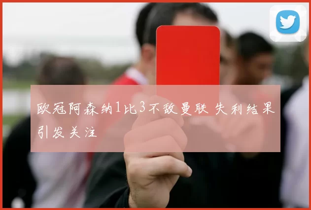 欧冠阿森纳1比3不敌曼联 失利结果引发关注