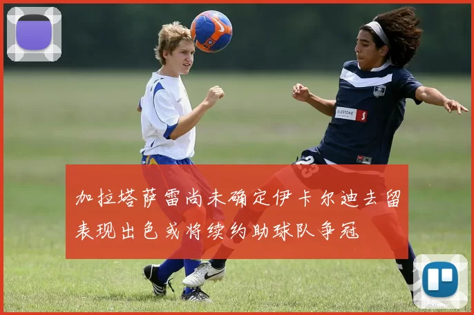 加拉塔萨雷尚未确定伊卡尔迪去留表现出色或将续约助球队争冠