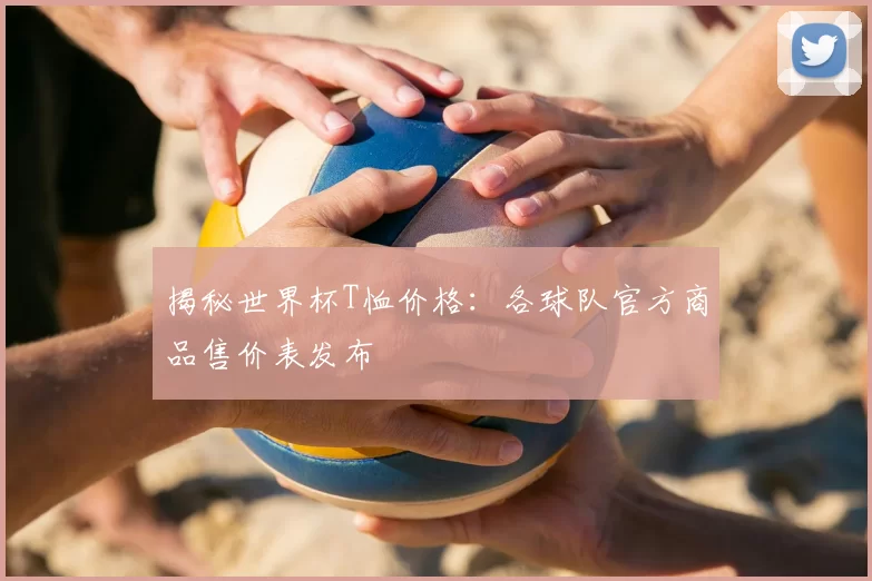 揭秘世界杯T恤价格：各球队官方商品售价表发布