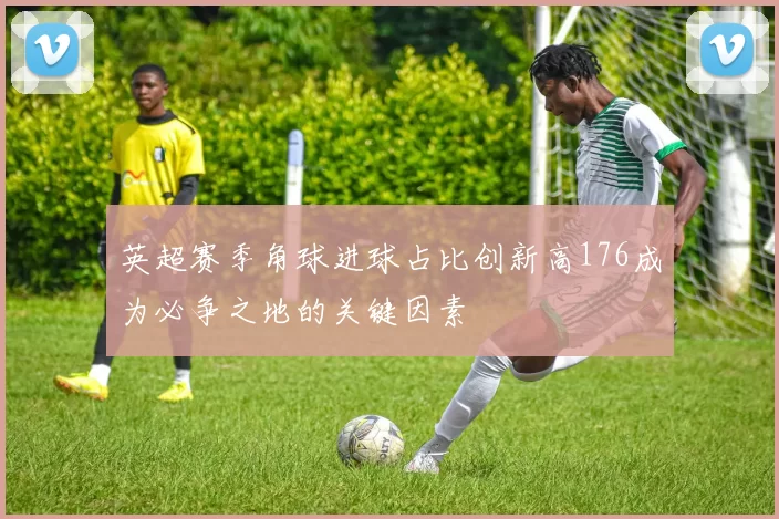 英超赛季角球进球占比创新高176成为必争之地的关键因素