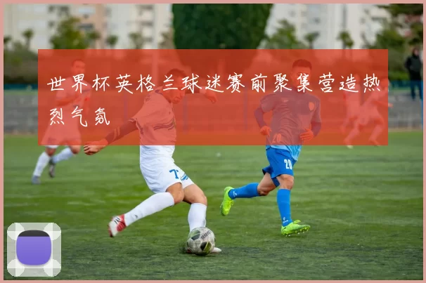 世界杯英格兰球迷赛前聚集营造热烈气氛