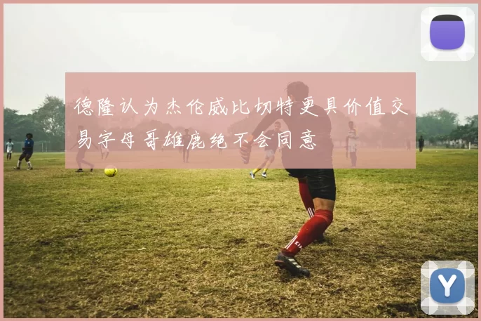 德隆认为杰伦威比切特更具价值交易字母哥雄鹿绝不会同意