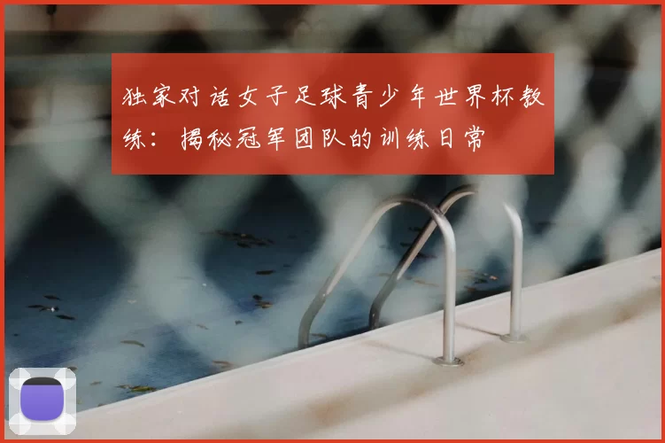 独家对话女子足球青少年世界杯教练：揭秘冠军团队的训练日常
