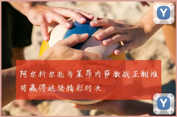 阿尔科尔孔与莱昂内萨激战正酣谁将赢得这场精彩对决