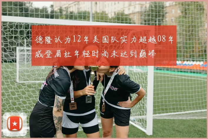 德隆认为12年美国队实力超越08年威登眉杜年轻时尚未达到巅峰