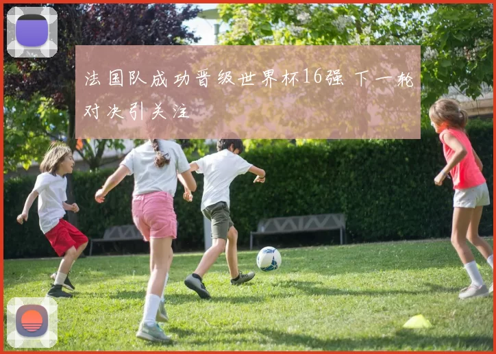 法国队成功晋级世界杯16强 下一轮对决引关注