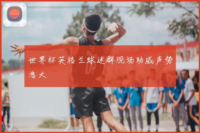 世界杯英格兰球迷群现场助威声势浩大
