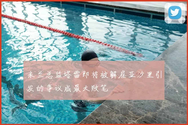 米兰总监塔雷即将被解雇亚沙里引发的争议成最大败笔