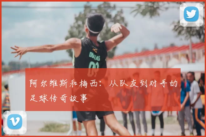阿尔维斯和梅西:从队友到对手的足球传奇故事