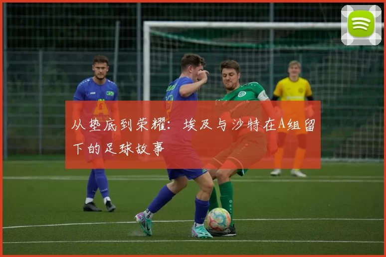 从垫底到荣耀：埃及与沙特在A组留下的足球故事