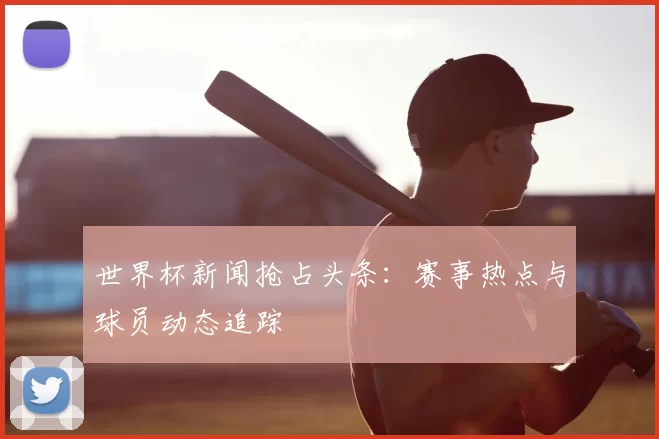 世界杯新闻抢占头条:赛事热点与球员动态追踪
