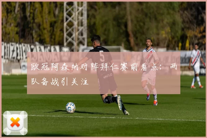 欧冠阿森纳对阵拜仁赛前看点：两队备战引关注