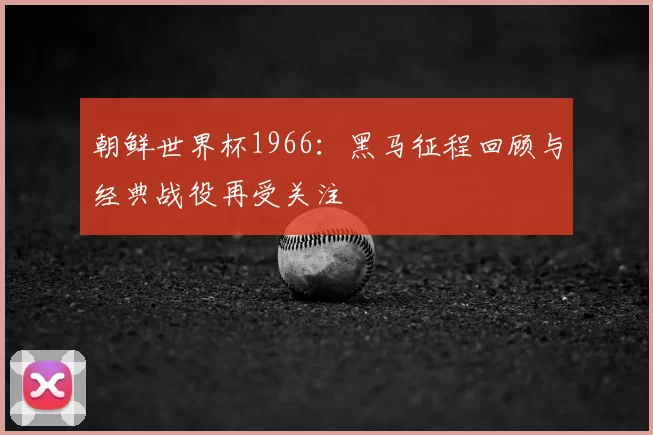 朝鲜世界杯1966:黑马征程回顾与经典战役再受关注