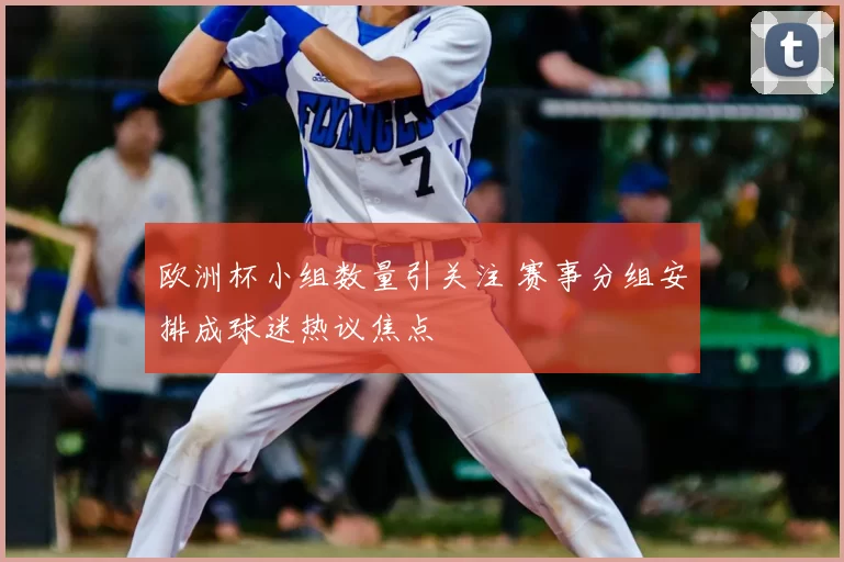 欧洲杯小组数量引关注 赛事分组安排成球迷热议焦点