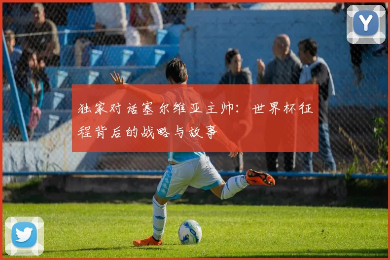 独家对话塞尔维亚主帅:世界杯征程背后的战略与故事