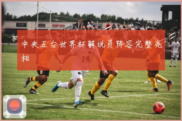 中央五台世界杯解说员阵容完整亮相