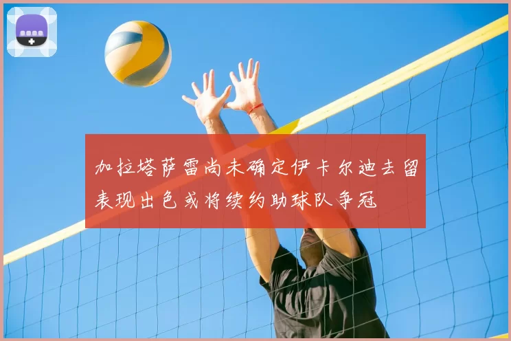 加拉塔萨雷尚未确定伊卡尔迪去留表现出色或将续约助球队争冠