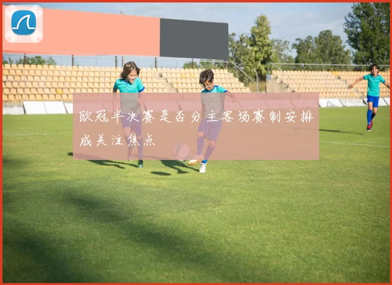 欧冠半决赛是否分主客场赛制安排成关注焦点