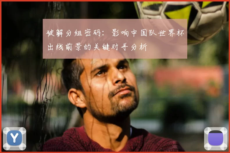 破解分组密码：影响中国队世界杯出线前景的关键对手分析