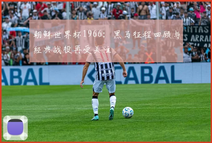 朝鲜世界杯1966:黑马征程回顾与经典战役再受关注