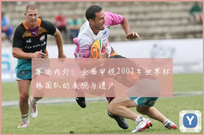 赛场内外:全面审视2002年世界杯韩国队的表现与遗产